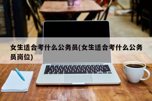 女生适合考什么公务员(女生适合考什么公务员岗位)