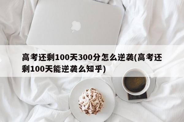 高考还剩100天300分怎么逆袭(高考还剩100天能逆袭么知乎)