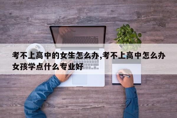 考不上高中的女生怎么办,考不上高中怎么办女孩学点什么专业好