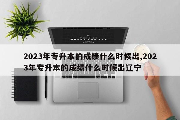 2023年专升本的成绩什么时候出,2023年专升本的成绩什么时候出辽宁