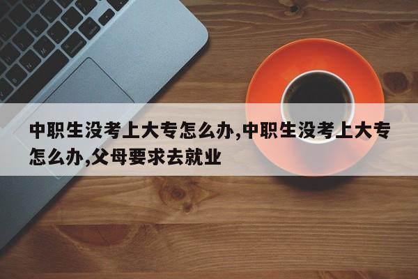 中职生没考上大专怎么办,中职生没考上大专怎么办,父母要求去就业