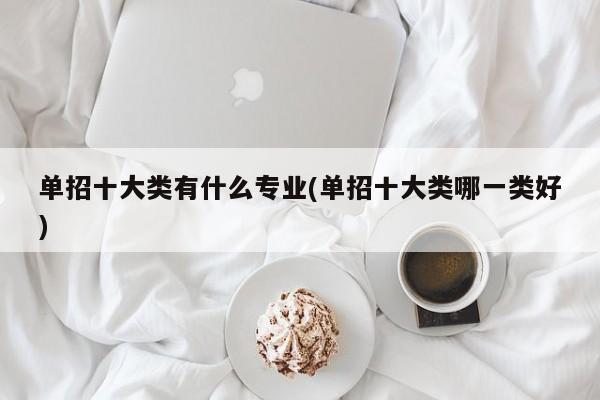 单招十大类有什么专业(单招十大类哪一类好)