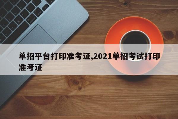 单招平台打印准考证,2021单招考试打印准考证