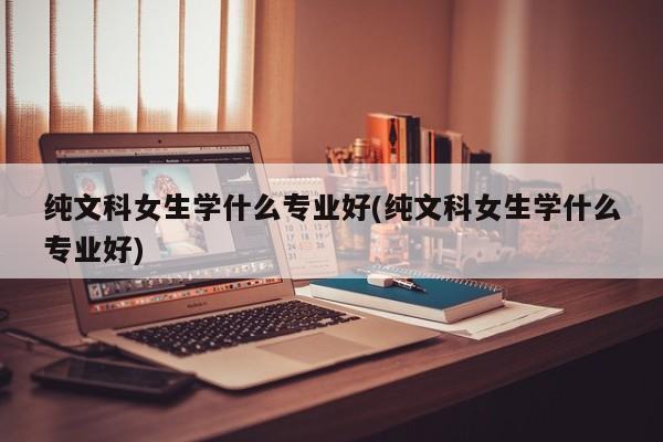 纯文科女生学什么专业好(纯文科女生学什么专业好) 第1张