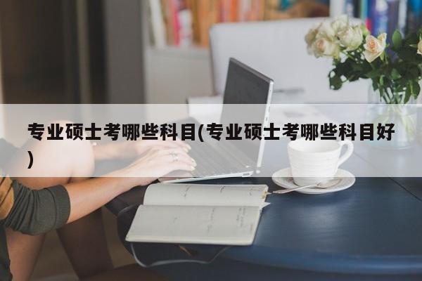 专业硕士考哪些科目(专业硕士考哪些科目好) 第1张