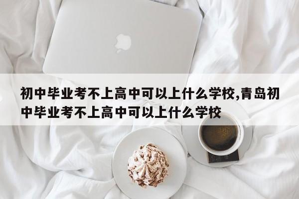初中毕业考不上高中可以上什么学校,青岛初中毕业考不上高中可以上什么学校