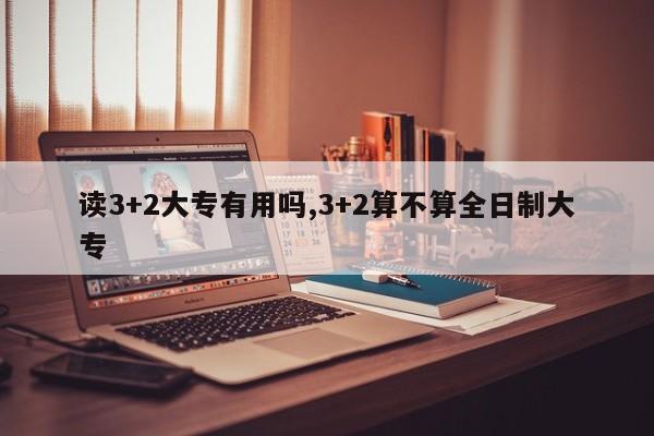 读3+2大专有用吗,3+2算不算全日制大专