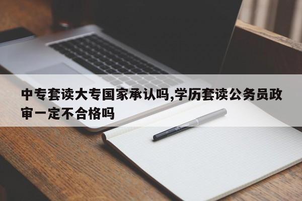 中专套读大专国家承认吗,学历套读公务员政审一定不合格吗