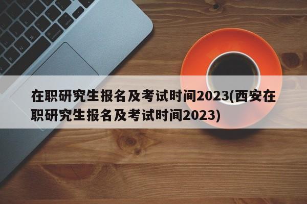 在职研究生报名及考试时间2023(西安在职研究生报名及考试时间2023)
