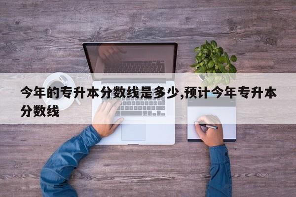 今年的专升本分数线是多少,预计今年专升本分数线