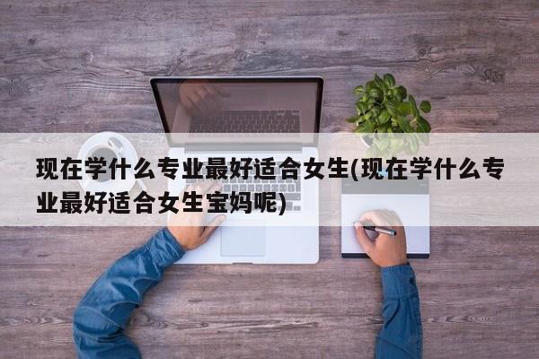 现在学什么专业最好适合女生(现在学什么专业最好适合女生宝妈呢)