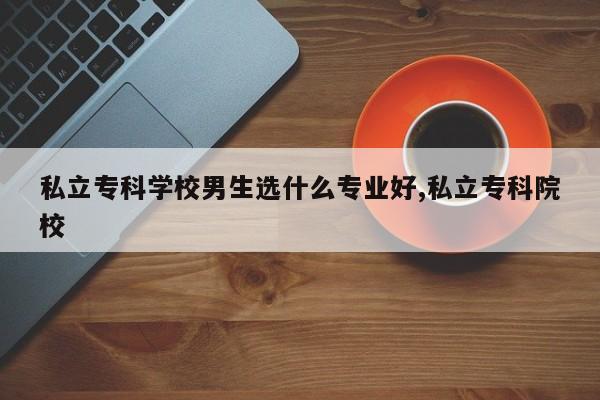 私立专科学校男生选什么专业好,私立专科院校