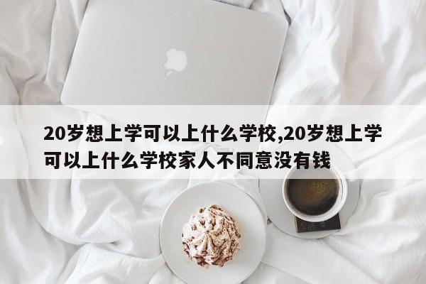 20岁想上学可以上什么学校,20岁想上学可以上什么学校家人不同意没有钱