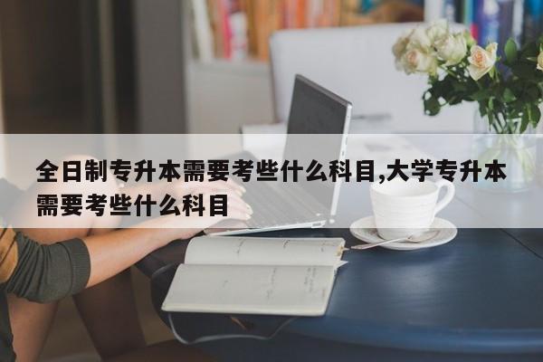 全日制专升本需要考些什么科目,大学专升本需要考些什么科目