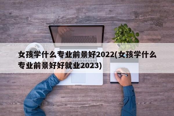 女孩学什么专业前景好2022(女孩学什么专业前景好好就业2023)