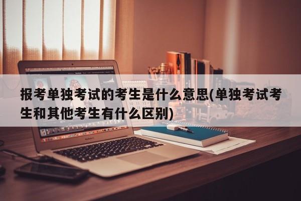 报考单独考试的考生是什么意思(单独考试考生和其他考生有什么区别)