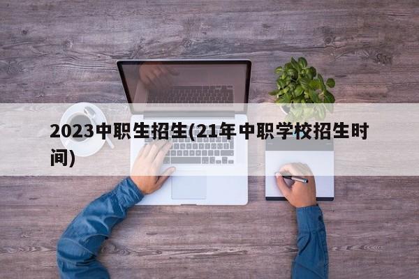 2023中职生招生(21年中职学校招生时间)