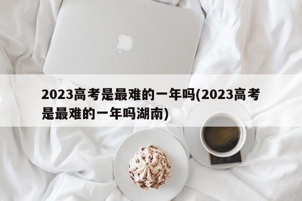 2023高考是最难的一年吗(2023高考是最难的一年吗湖南)