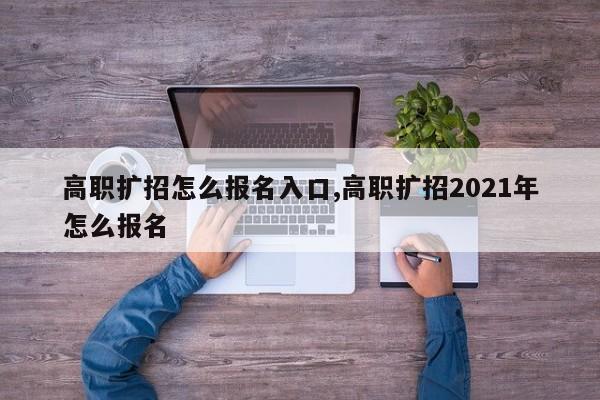 高职扩招怎么报名入口,高职扩招2021年怎么报名
