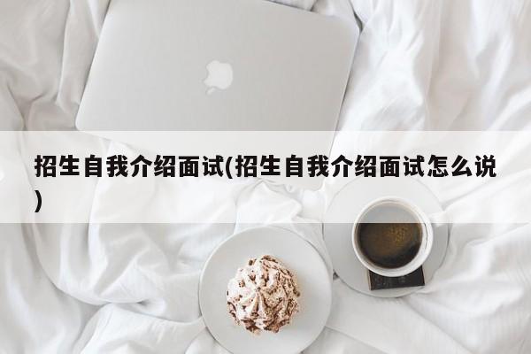 招生自我介绍面试(招生自我介绍面试怎么说)