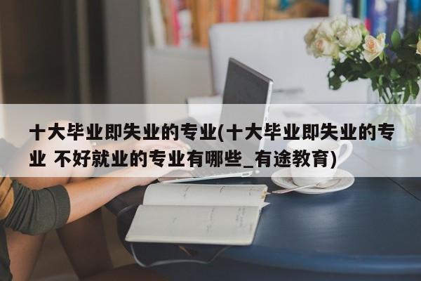 十大毕业即失业的专业(十大毕业即失业的专业 不好就业的专业有哪些_有途教育)