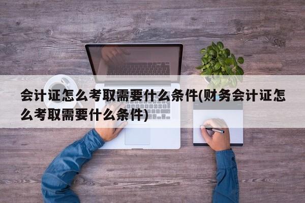 会计证怎么考取需要什么条件(财务会计证怎么考取需要什么条件)