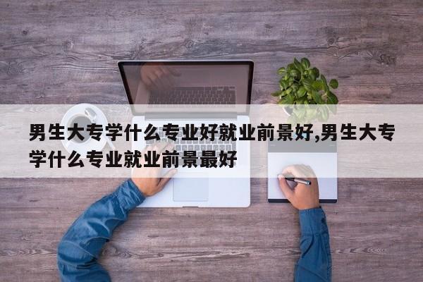 男生大专学什么专业好就业前景好,男生大专学什么专业就业前景最好