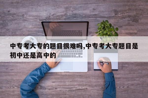 中专考大专的题目很难吗,中专考大专题目是初中还是高中的