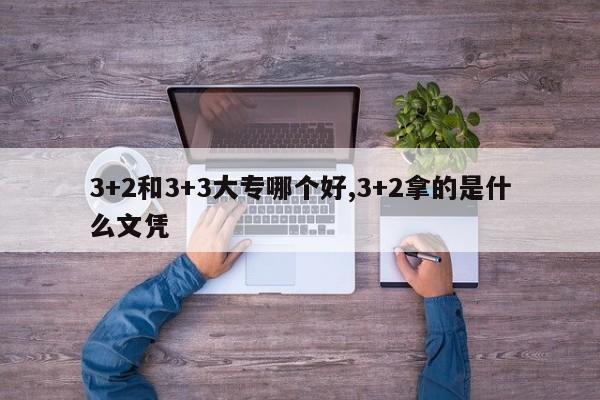 3+2和3+3大专哪个好,3+2拿的是什么文凭