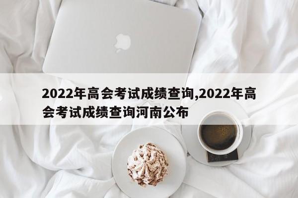 2022年高会考试成绩查询,2022年高会考试成绩查询河南公布