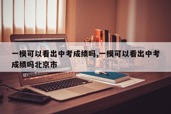 一模可以看出中考成绩吗,一模可以看出中考成绩吗北京市
