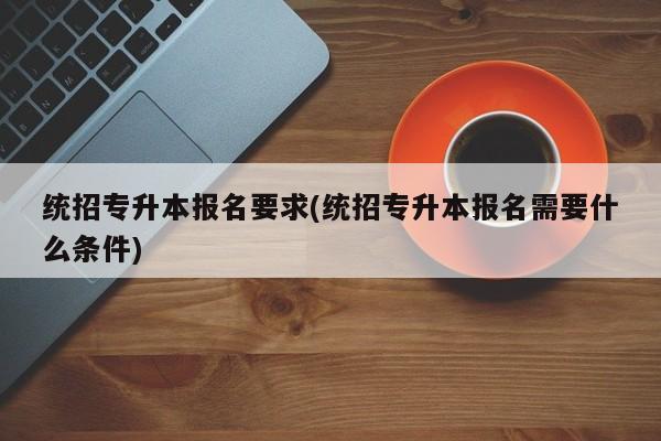 统招专升本报名要求(统招专升本报名需要什么条件)