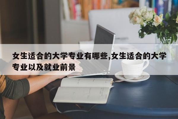 女生适合的大学专业有哪些,女生适合的大学专业以及就业前景