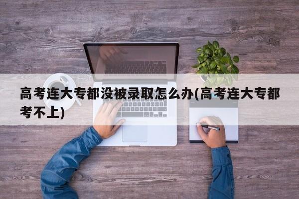 高考连大专都没被录取怎么办(高考连大专都考不上)