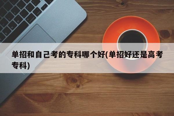 单招和自己考的专科哪个好(单招好还是高考专科)