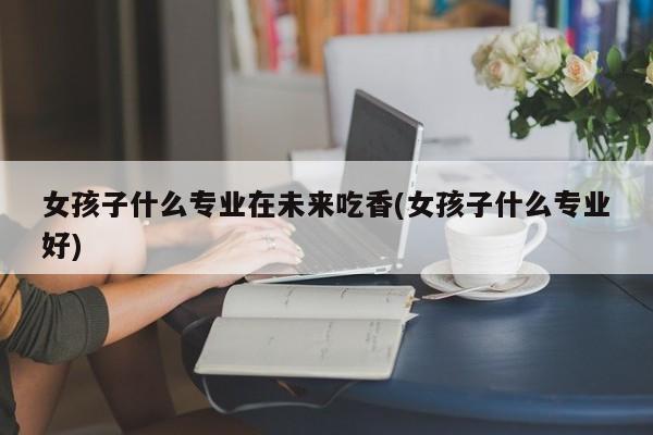女孩子什么专业在未来吃香(女孩子什么专业好) 第1张