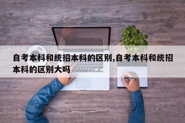 自考本科和统招本科的区别,自考本科和统招本科的区别大吗 第1张