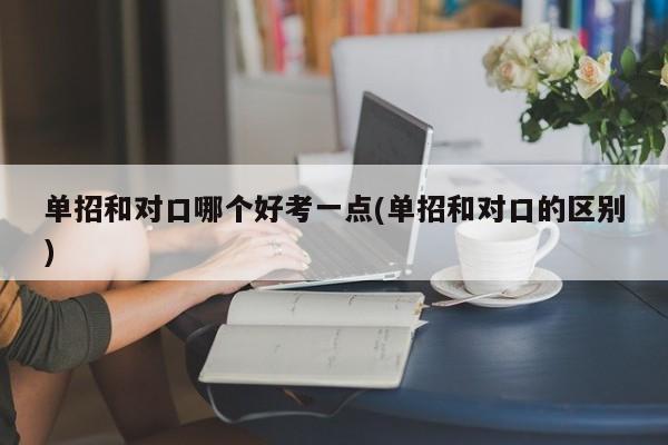 单招和对口哪个好考一点(单招和对口的区别)