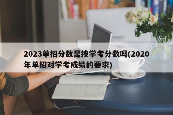 2023单招分数是按学考分数吗(2020年单招对学考成绩的要求)