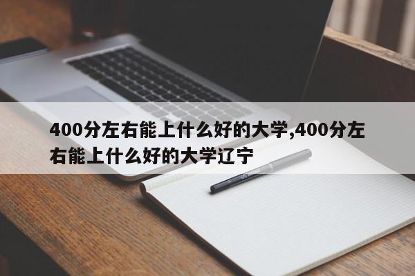400分左右能上什么好的大学,400分左右能上什么好的大学辽宁