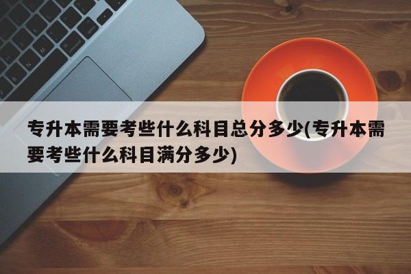 专升本需要考些什么科目总分多少(专升本需要考些什么科目满分多少)