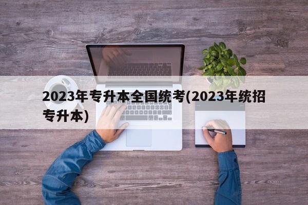 2023年专升本全国统考(2023年统招专升本)