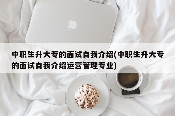 中职生升大专的面试自我介绍(中职生升大专的面试自我介绍运营管理专业)