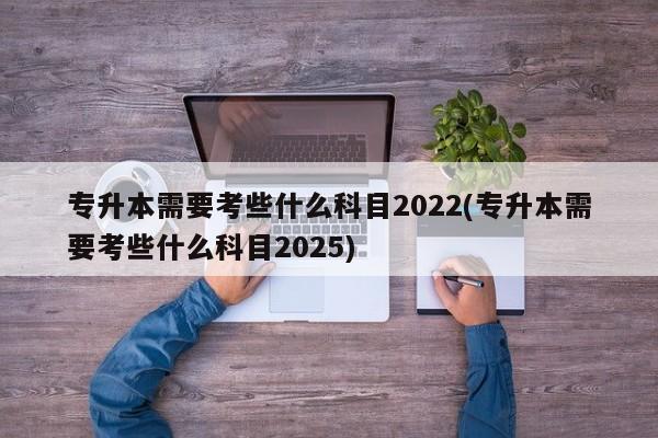 专升本需要考些什么科目2022(专升本需要考些什么科目2025)