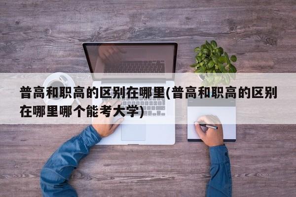 普高和职高的区别在哪里(普高和职高的区别在哪里哪个能考大学)