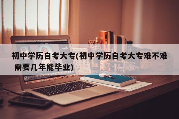 初中学历自考大专(初中学历自考大专难不难 需要几年能毕业)