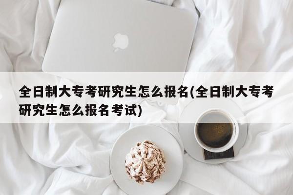 全日制大专考研究生怎么报名(全日制大专考研究生怎么报名考试)
