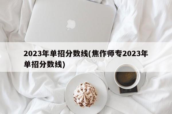 2023年单招分数线(焦作师专2023年单招分数线)