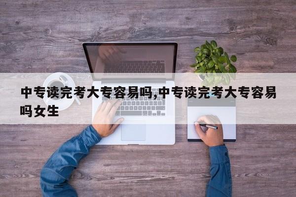 中专读完考大专容易吗,中专读完考大专容易吗女生
