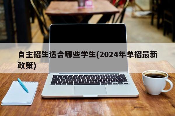 自主招生适合哪些学生(2024年单招最新政策)